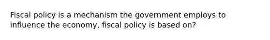 <a href='https://www.questionai.com/knowledge/kPTgdbKdvz-fiscal-policy' class='anchor-knowledge'>fiscal policy</a> is a mechanism the government employs to influence the economy, fiscal policy is based on?