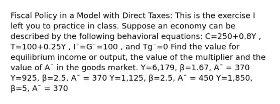 Fiscal Policy in a Model with Direct Taxes: This is the exercise I left you to practice in class. Suppose an economy can be described by the following behavioral equations: C=250+0.8Y , T=100+0.25Y , I¯=G¯=100 , and Tg¯=0 Find the value for equilibrium income or output, the value of the multiplier and the value of A¯ in the goods market. Y=6,179, β=1.67, A¯ = 370 Y=925, β=2.5, A¯ = 370 Y=1,125, β=2.5, A¯ = 450 Y=1,850, β=5, A¯ = 370