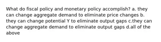 What do fiscal policy and monetary policy accomplish? a. they can change aggregate demand to eliminate price changes b. they can change potential Y to eliminate output gaps c.they can change aggregate demand to eliminate output gaps d.all of the above