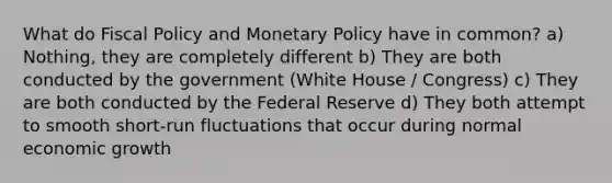 What do Fiscal Policy and Monetary Policy have in common? a) Nothing, they are completely different b) They are both conducted by the government (White House / Congress) c) They are both conducted by the Federal Reserve d) They both attempt to smooth short-run fluctuations that occur during normal economic growth