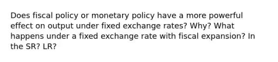 Does fiscal policy or monetary policy have a more powerful effect on output under fixed exchange rates? Why? What happens under a fixed exchange rate with fiscal expansion? In the SR? LR?