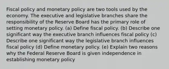 Fiscal policy and monetary policy are two tools used by the economy. The executive and legislative branches share the responsibility of the Reserve Board has the primary role of setting monetary policy. (a) Define fiscal policy. (b) Describe one significant way the executive branch influences fiscal policy (c) Describe one significant way the legislative branch influences fiscal policy (d) Define monetary policy. (e) Explain two reasons why the Federal Reserve Board is given independence in establishing monetary policy