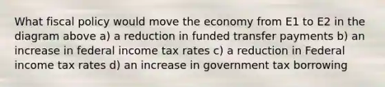 What fiscal policy would move the economy from E1 to E2 in the diagram above a) a reduction in funded transfer payments b) an increase in federal income tax rates c) a reduction in Federal income tax rates d) an increase in government tax borrowing