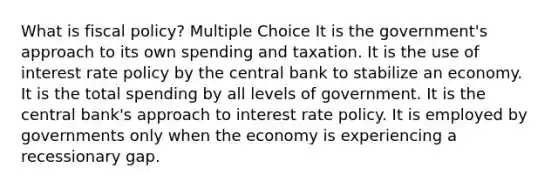 What is fiscal policy? Multiple Choice It is the government's approach to its own spending and taxation. It is the use of interest rate policy by the central bank to stabilize an economy. It is the total spending by all levels of government. It is the central bank's approach to interest rate policy. It is employed by governments only when the economy is experiencing a recessionary gap.