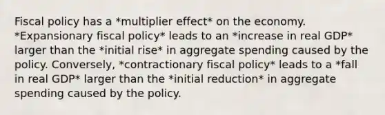 Fiscal policy has a *multiplier effect* on the economy. *Expansionary fiscal policy* leads to an *increase in real GDP* larger than the *initial rise* in aggregate spending caused by the policy. Conversely, *contractionary fiscal policy* leads to a *fall in real GDP* larger than the *initial reduction* in aggregate spending caused by the policy.