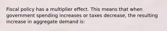 Fiscal policy has a multiplier effect. This means that when government spending increases or taxes decrease, the resulting increase in aggregate demand is: