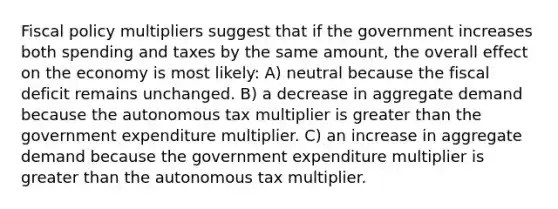 <a href='https://www.questionai.com/knowledge/kPTgdbKdvz-fiscal-policy' class='anchor-knowledge'>fiscal policy</a> multipliers suggest that if the government increases both spending and taxes by the same amount, the overall effect on the economy is most likely: A) neutral because the fiscal deficit remains unchanged. B) a decrease in <a href='https://www.questionai.com/knowledge/kXfli79fsU-aggregate-demand' class='anchor-knowledge'>aggregate demand</a> because the autonomous tax multiplier is <a href='https://www.questionai.com/knowledge/ktgHnBD4o3-greater-than' class='anchor-knowledge'>greater than</a> the government expenditure multiplier. C) an increase in aggregate demand because the government expenditure multiplier is greater than the autonomous tax multiplier.