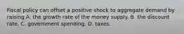 Fiscal policy can offset a positive shock to aggregate demand by raising A. the growth rate of the money supply. B. the discount rate. C. government spending. D. taxes.