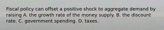 Fiscal policy can offset a positive shock to aggregate demand by raising A. the growth rate of the money supply. B. the discount rate. C. government spending. D. taxes.