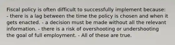 Fiscal policy is often difficult to successfully implement because: - there is a lag between the time the policy is chosen and when it gets enacted. - a decision must be made without all the relevant information. - there is a risk of overshooting or undershooting the goal of full employment. - All of these are true.