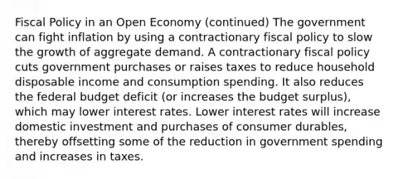 Fiscal Policy in an Open Economy (continued) The government can fight inflation by using a contractionary fiscal policy to slow the growth of aggregate demand. A contractionary fiscal policy cuts government purchases or raises taxes to reduce household disposable income and consumption spending. It also reduces the federal budget deficit (or increases the budget surplus), which may lower interest rates. Lower interest rates will increase domestic investment and purchases of consumer durables, thereby offsetting some of the reduction in government spending and increases in taxes.