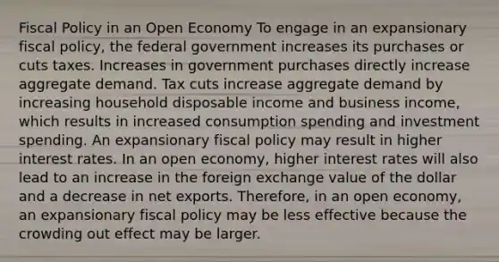 Fiscal Policy in an Open Economy To engage in an expansionary fiscal policy, the federal government increases its purchases or cuts taxes. Increases in government purchases directly increase aggregate demand. Tax cuts increase aggregate demand by increasing household disposable income and business income, which results in increased consumption spending and investment spending. An expansionary fiscal policy may result in higher interest rates. In an open economy, higher interest rates will also lead to an increase in the foreign exchange value of the dollar and a decrease in net exports. Therefore, in an open economy, an expansionary fiscal policy may be less effective because the crowding out effect may be larger.