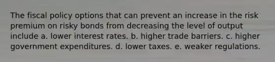 The fiscal policy options that can prevent an increase in the risk premium on risky bonds from decreasing the level of output include a. lower interest rates. b. higher trade barriers. c. higher government expenditures. d. lower taxes. e. weaker regulations.