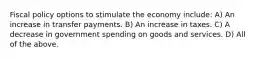 Fiscal policy options to stimulate the economy include: A) An increase in transfer payments. B) An increase in taxes. C) A decrease in government spending on goods and services. D) All of the above.