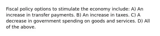 Fiscal policy options to stimulate the economy include: A) An increase in transfer payments. B) An increase in taxes. C) A decrease in government spending on goods and services. D) All of the above.