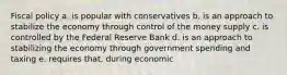 Fiscal policy a. is popular with conservatives b. is an approach to stabilize the economy through control of the money supply c. is controlled by the Federal Reserve Bank d. is an approach to stabilizing the economy through government spending and taxing e. requires that, during economic