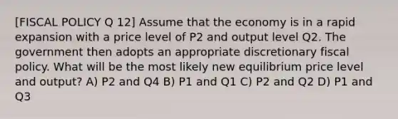 [<a href='https://www.questionai.com/knowledge/kPTgdbKdvz-fiscal-policy' class='anchor-knowledge'>fiscal policy</a> Q 12] Assume that the economy is in a rapid expansion with a price level of P2 and output level Q2. The government then adopts an appropriate discretionary fiscal policy. What will be the most likely new equilibrium price level and output? A) P2 and Q4 B) P1 and Q1 C) P2 and Q2 D) P1 and Q3