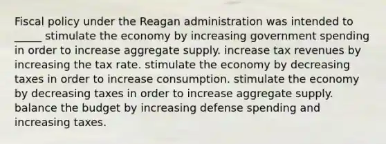 Fiscal policy under the Reagan administration was intended to _____ stimulate the economy by increasing government spending in order to increase aggregate supply. increase tax revenues by increasing the tax rate. stimulate the economy by decreasing taxes in order to increase consumption. stimulate the economy by decreasing taxes in order to increase aggregate supply. balance the budget by increasing defense spending and increasing taxes.