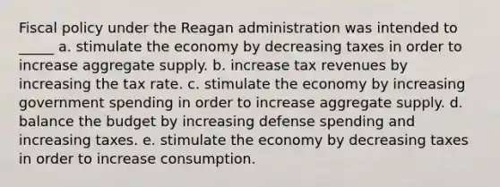 Fiscal policy under the Reagan administration was intended to _____ a. stimulate the economy by decreasing taxes in order to increase aggregate supply. b. increase tax revenues by increasing the tax rate. c. stimulate the economy by increasing government spending in order to increase aggregate supply. d. balance the budget by increasing defense spending and increasing taxes. e. stimulate the economy by decreasing taxes in order to increase consumption.