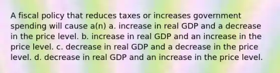 A <a href='https://www.questionai.com/knowledge/kPTgdbKdvz-fiscal-policy' class='anchor-knowledge'>fiscal policy</a> that reduces taxes or increases government spending will cause a(n) a. increase in real GDP and a decrease in the price level. b. increase in real GDP and an increase in the price level. c. decrease in real GDP and a decrease in the price level. d. decrease in real GDP and an increase in the price level.