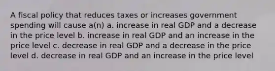 A fiscal policy that reduces taxes or increases government spending will cause a(n) a. increase in real GDP and a decrease in the price level b. increase in real GDP and an increase in the price level c. decrease in real GDP and a decrease in the price level d. decrease in real GDP and an increase in the price level