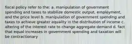 fiscal policy refer to the: a. manipulation of government spending and taxes to stabilize domestic output, employment, and the price level b. manipulation of government spending and taxes to achieve greater equality in the distribution of income c. altering of the interest rate to change aggregate demand d. fact that equal increases in government spending and taxation will be contractionary