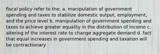 fiscal policy refer to the: a. manipulation of government spending and taxes to stabilize domestic output, employment, and the price level b. manipulation of government spending and taxes to achieve greater equality in the distribution of income c. altering of the interest rate to change aggregate demand d. fact that equal increases in government spending and taxation will be contractionary