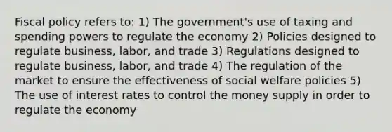 Fiscal policy refers to: 1) The government's use of taxing and spending powers to regulate the economy 2) Policies designed to regulate business, labor, and trade 3) Regulations designed to regulate business, labor, and trade 4) The regulation of the market to ensure the effectiveness of social welfare policies 5) The use of interest rates to control the money supply in order to regulate the economy