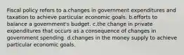 Fiscal policy refers to a.changes in government expenditures and taxation to achieve particular economic goals. b.efforts to balance a government's budget. c.the change in private expenditures that occurs as a consequence of changes in government spending. d.changes in the money supply to achieve particular economic goals.