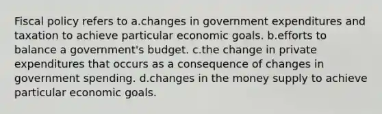 Fiscal policy refers to a.changes in government expenditures and taxation to achieve particular economic goals. b.efforts to balance a government's budget. c.the change in private expenditures that occurs as a consequence of changes in government spending. d.changes in the money supply to achieve particular economic goals.