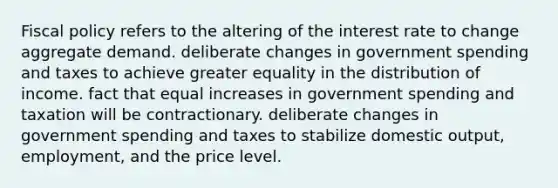 Fiscal policy refers to the altering of the interest rate to change aggregate demand. deliberate changes in government spending and taxes to achieve greater equality in the distribution of income. fact that equal increases in government spending and taxation will be contractionary. deliberate changes in government spending and taxes to stabilize domestic output, employment, and the price level.