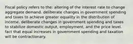 Fiscal policy refers to the: altering of the interest rate to change aggregate demand. deliberate changes in government spending and taxes to achieve greater equality in the distribution of income. deliberate changes in government spending and taxes to stabilize domestic output, employment, and the price level. fact that equal increases in government spending and taxation will be contractionary.