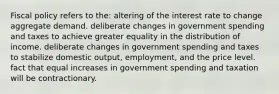 Fiscal policy refers to the: altering of the interest rate to change aggregate demand. deliberate changes in government spending and taxes to achieve greater equality in the distribution of income. deliberate changes in government spending and taxes to stabilize domestic output, employment, and the price level. fact that equal increases in government spending and taxation will be contractionary.