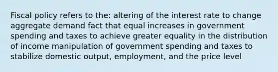 Fiscal policy refers to the: altering of the interest rate to change aggregate demand fact that equal increases in government spending and taxes to achieve greater equality in the distribution of income manipulation of government spending and taxes to stabilize domestic output, employment, and the price level