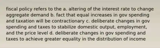 fiscal policy refers to the a. altering of the interest rate to change aggregate demand b. fact that equal increases in gov spending and taxation will be contractionary c. deliberate changes in gov spending and taxes to stabilize domestic output, employment, and the price level d. deliberate changes in gov spending and taxes to achieve greater equality in the distribution of income