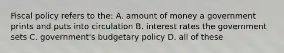 Fiscal policy refers to the: A. amount of money a government prints and puts into circulation B. interest rates the government sets C. government's budgetary policy D. all of these