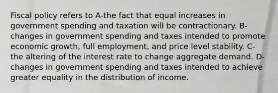 Fiscal policy refers to A-the fact that equal increases in government spending and taxation will be contractionary. B-changes in government spending and taxes intended to promote economic growth, full employment, and price level stability. C-the altering of the interest rate to change aggregate demand. D-changes in government spending and taxes intended to achieve greater equality in the distribution of income.