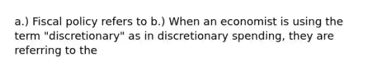 a.) Fiscal policy refers to b.) When an economist is using the term​ "discretionary" as in discretionary​ spending, they are referring to the