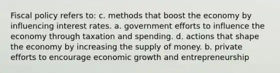 <a href='https://www.questionai.com/knowledge/kPTgdbKdvz-fiscal-policy' class='anchor-knowledge'>fiscal policy</a> refers to: c. methods that boost the economy by influencing interest rates. a. government efforts to influence the economy through <a href='https://www.questionai.com/knowledge/kvs8811zFs-taxation-and-spending' class='anchor-knowledge'>taxation and spending</a>. d. actions that shape the economy by increasing the <a href='https://www.questionai.com/knowledge/kUIOOoB75i-supply-of-money' class='anchor-knowledge'>supply of money</a>. b. private efforts to encourage economic growth and entrepreneurship