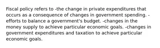 Fiscal policy refers to -the change in private expenditures that occurs as a consequence of changes in government spending. -efforts to balance a government's budget. -changes in the money supply to achieve particular economic goals. -changes in government expenditures and taxation to achieve particular economic goals.