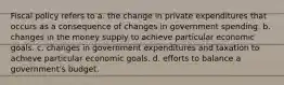 Fiscal policy refers to a. the change in private expenditures that occurs as a consequence of changes in government spending. b. changes in the money supply to achieve particular economic goals. c. changes in government expenditures and taxation to achieve particular economic goals. d. efforts to balance a government's budget.