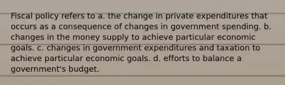 Fiscal policy refers to a. the change in private expenditures that occurs as a consequence of changes in government spending. b. changes in the money supply to achieve particular economic goals. c. changes in government expenditures and taxation to achieve particular economic goals. d. efforts to balance a government's budget.