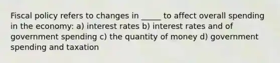 Fiscal policy refers to changes in _____ to affect overall spending in the economy: a) interest rates b) interest rates and of government spending c) the quantity of money d) government spending and taxation