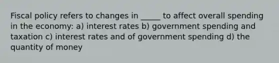 Fiscal policy refers to changes in _____ to affect overall spending in the economy: a) interest rates b) government spending and taxation c) interest rates and of government spending d) the quantity of money