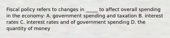 <a href='https://www.questionai.com/knowledge/kPTgdbKdvz-fiscal-policy' class='anchor-knowledge'>fiscal policy</a> refers to changes in _____ to affect overall spending in the economy: A. government spending and taxation B. interest rates C. Interest rates and of government spending D. the quantity of money