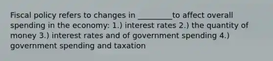 Fiscal policy refers to changes in _________to affect overall spending in the economy: 1.) interest rates 2.) the quantity of money 3.) interest rates and of government spending 4.) government spending and taxation