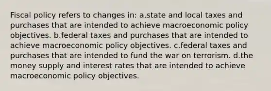 Fiscal policy refers to changes in: a.state and local taxes and purchases that are intended to achieve macroeconomic policy objectives. b.federal taxes and purchases that are intended to achieve macroeconomic policy objectives. c.federal taxes and purchases that are intended to fund the war on terrorism. d.the money supply and interest rates that are intended to achieve macroeconomic policy objectives.