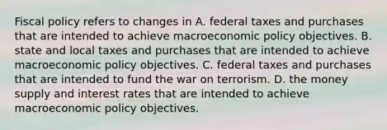 Fiscal policy refers to changes in A. federal taxes and purchases that are intended to achieve macroeconomic policy objectives. B. state and local taxes and purchases that are intended to achieve macroeconomic policy objectives. C. federal taxes and purchases that are intended to fund the war on terrorism. D. the money supply and interest rates that are intended to achieve macroeconomic policy objectives.