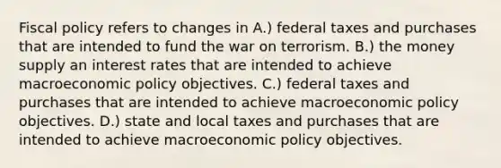 Fiscal policy refers to changes in A.) federal taxes and purchases that are intended to fund the war on terrorism. B.) the money supply an interest rates that are intended to achieve macroeconomic policy objectives. C.) federal taxes and purchases that are intended to achieve macroeconomic policy objectives. D.) state and local taxes and purchases that are intended to achieve macroeconomic policy objectives.