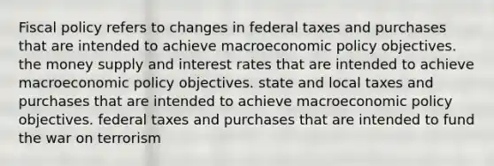 <a href='https://www.questionai.com/knowledge/kPTgdbKdvz-fiscal-policy' class='anchor-knowledge'>fiscal policy</a> refers to changes in federal taxes and purchases that are intended to achieve macro<a href='https://www.questionai.com/knowledge/kWbX8L76Bu-economic-policy' class='anchor-knowledge'>economic policy</a> objectives. the money supply and interest rates that are intended to achieve macroeconomic policy objectives. state and local taxes and purchases that are intended to achieve macroeconomic policy objectives. federal taxes and purchases that are intended to fund the war on terrorism